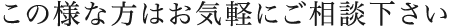 この様な方はお気軽にご相談下さい